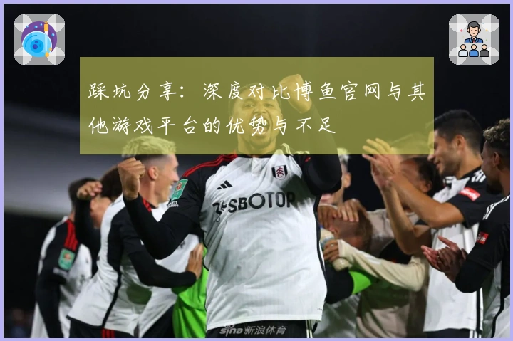 踩坑分享：深度对比博鱼官网与其他游戏平台的优势与不足