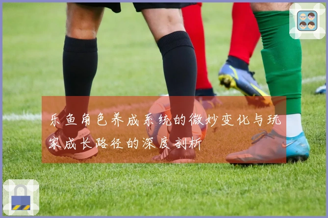 乐鱼角色养成系统的微妙变化与玩家成长路径的深度剖析