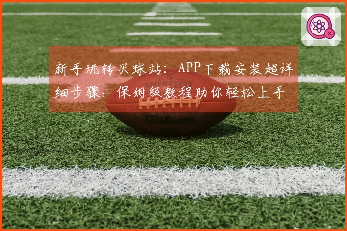 新手玩转买球站：APP下载安装超详细步骤，保姆级教程助你轻松上手