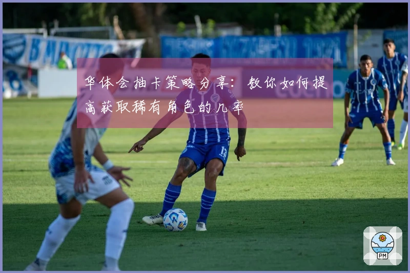 华体会抽卡策略分享：教你如何提高获取稀有角色的几率
