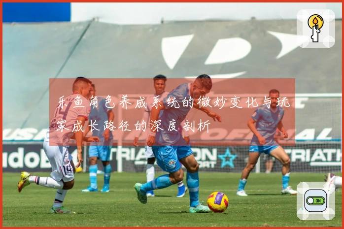 乐鱼角色养成系统的微妙变化与玩家成长路径的深度剖析