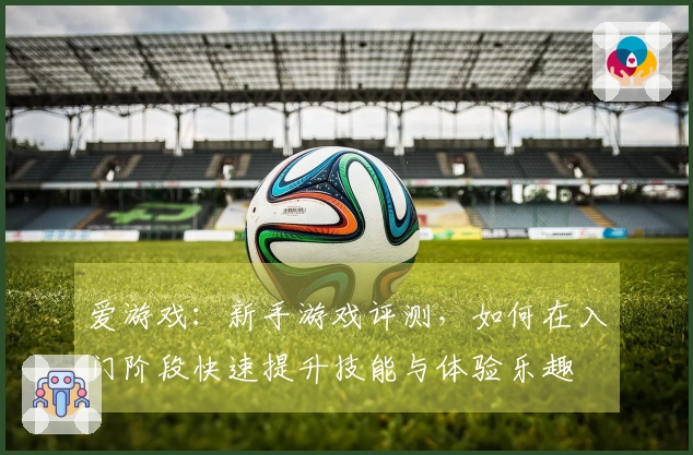 爱游戏：新手游戏评测，如何在入门阶段快速提升技能与体验乐趣